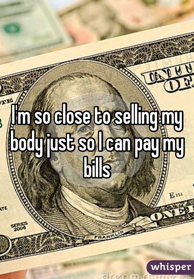 I'm so close to selling my body just so I can pay my bills 