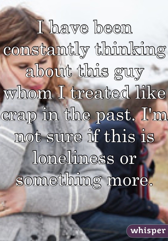 I have been constantly thinking about this guy whom I treated like crap in the past. I'm not sure if this is loneliness or something more.