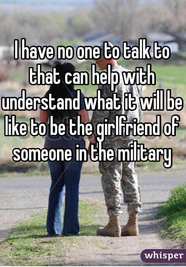 I have no one to talk to that can help with understand what it will be like to be the girlfriend of someone in the military 