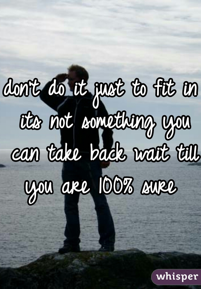 don't do it just to fit in its not something you can take back wait till you are 100% sure 