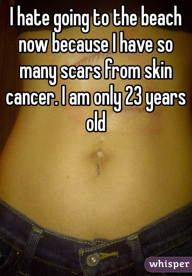 I hate going to the beach now because I have so many scars from skin cancer. I am only 23 years old