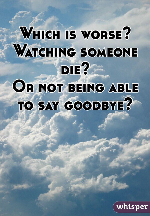 Which is worse? 
Watching someone die? 
Or not being able to say goodbye? 