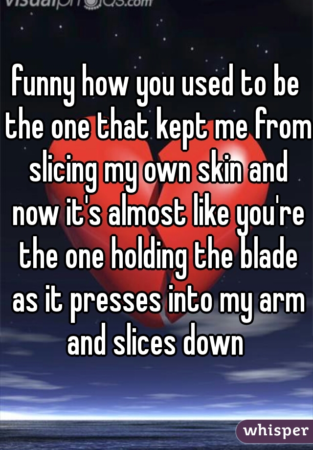 funny how you used to be the one that kept me from slicing my own skin and now it's almost like you're the one holding the blade as it presses into my arm and slices down 