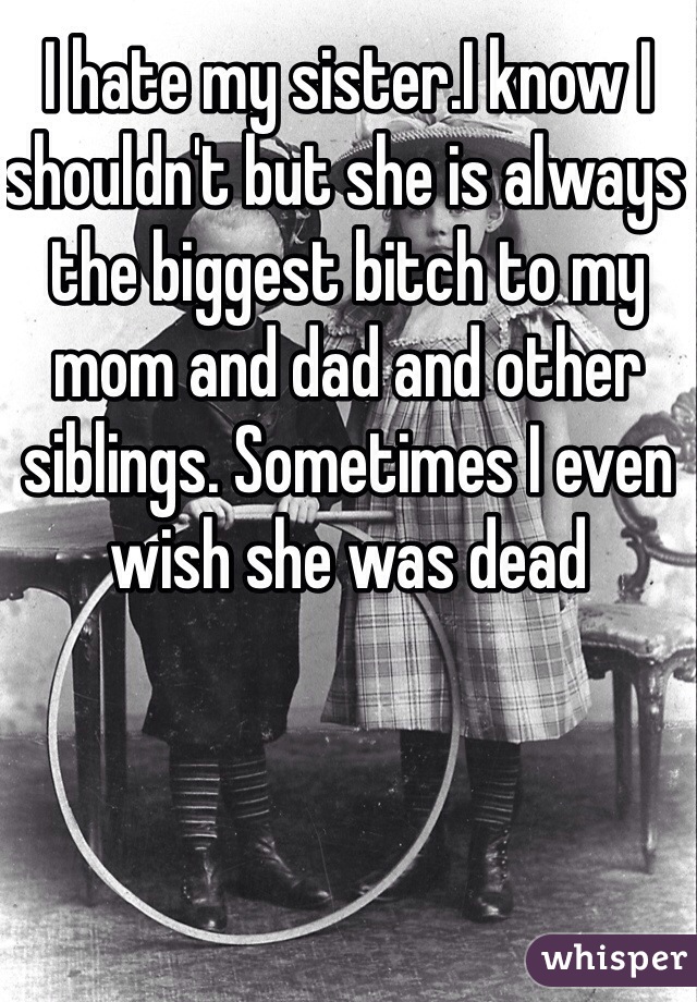 I hate my sister.I know I shouldn't but she is always the biggest bitch to my mom and dad and other siblings. Sometimes I even wish she was dead 