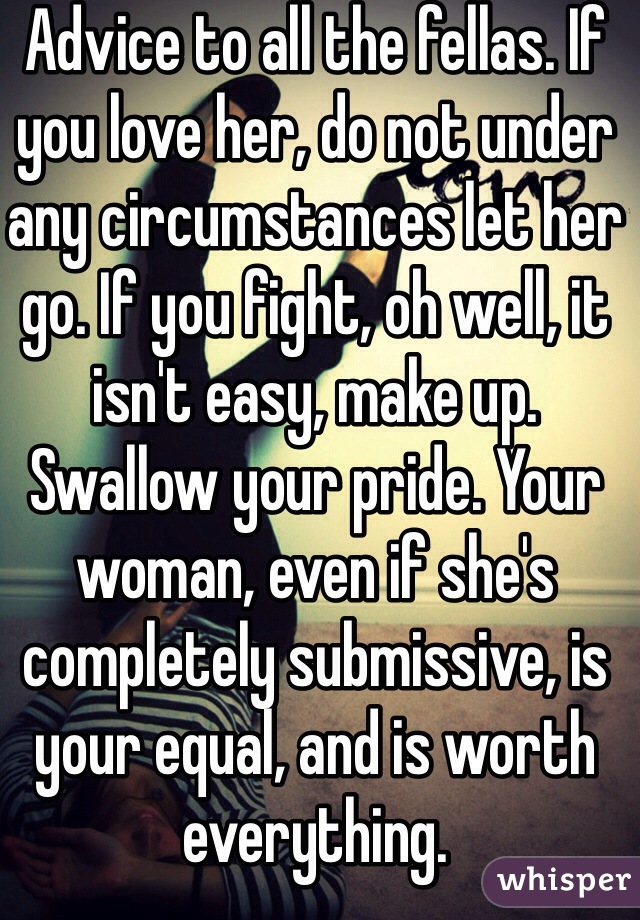 Advice to all the fellas. If you love her, do not under any circumstances let her go. If you fight, oh well, it isn't easy, make up. Swallow your pride. Your woman, even if she's completely submissive, is your equal, and is worth everything. 