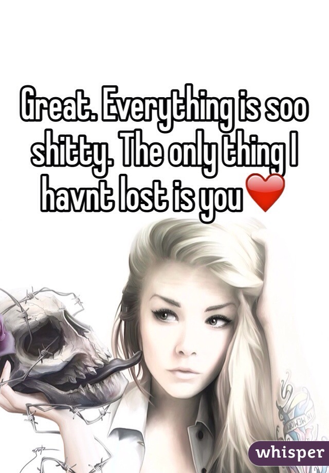 Great. Everything is soo shitty. The only thing I havnt lost is you❤️