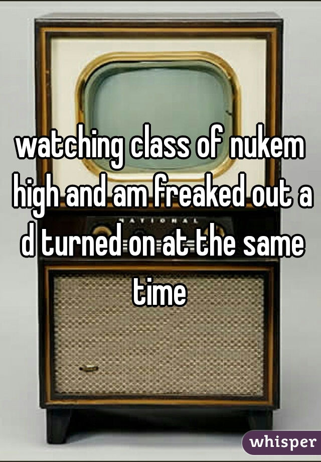 watching class of nukem high and am freaked out a d turned on at the same time 