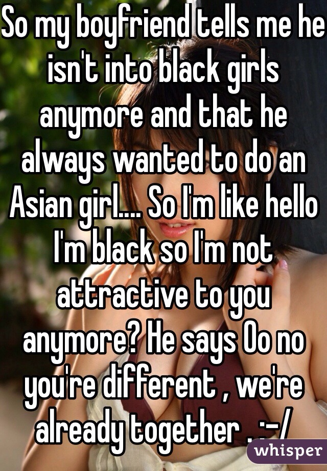 So my boyfriend tells me he isn't into black girls anymore and that he always wanted to do an Asian girl.... So I'm like hello I'm black so I'm not attractive to you anymore? He says Oo no you're different , we're already together . :-/