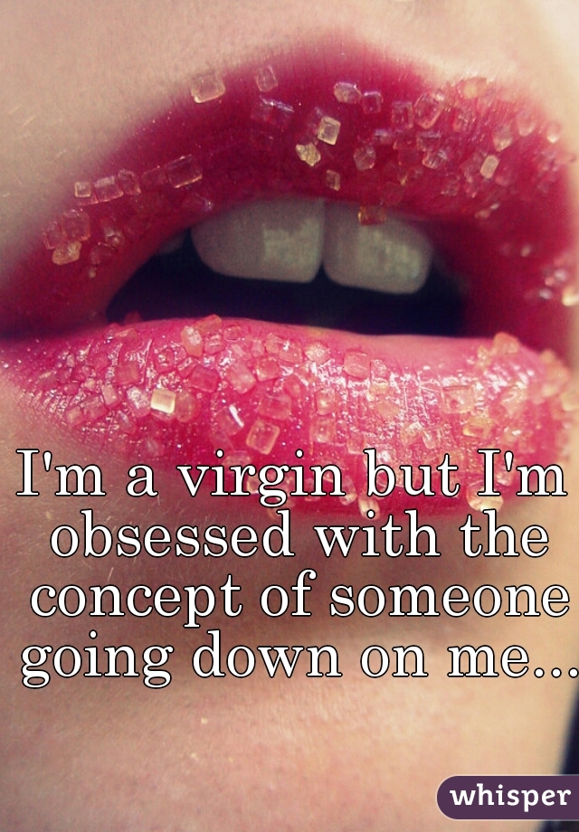 I'm a virgin but I'm obsessed with the concept of someone going down on me...