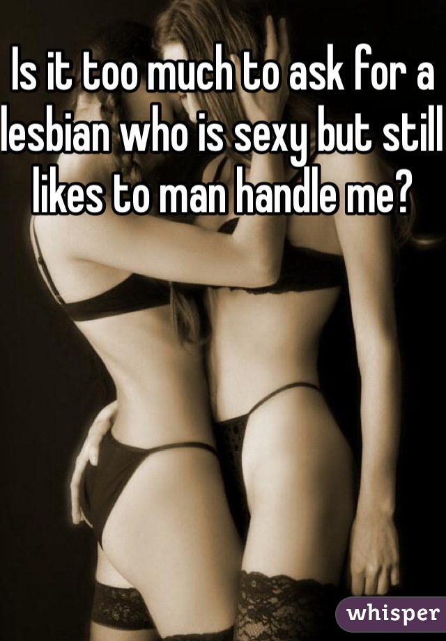 Is it too much to ask for a lesbian who is sexy but still likes to man handle me?