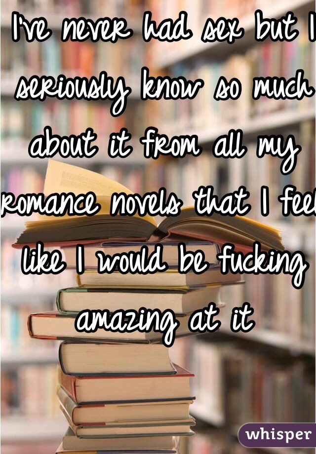 I've never had sex but I seriously know so much about it from all my romance novels that I feel like I would be fucking amazing at it