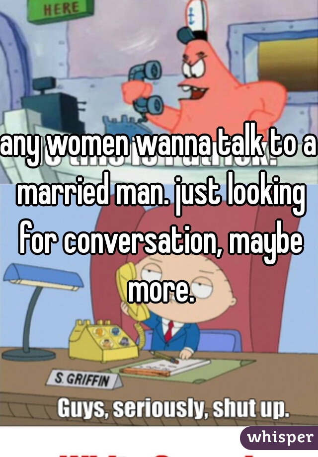 any women wanna talk to a married man. just looking for conversation, maybe more.