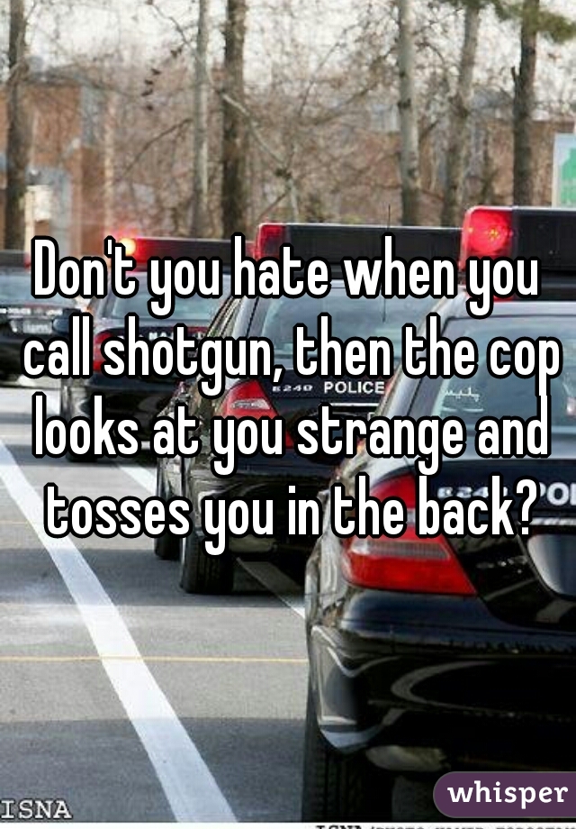 Don't you hate when you call shotgun, then the cop looks at you strange and tosses you in the back?