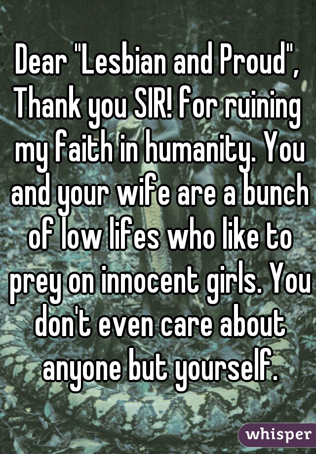 Dear "Lesbian and Proud",
Thank you SIR! for ruining my faith in humanity. You and your wife are a bunch of low lifes who like to prey on innocent girls. You don't even care about anyone but yourself.