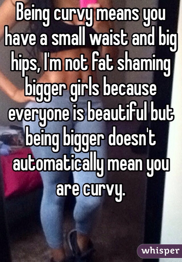 Being curvy means you have a small waist and big hips, I'm not fat shaming bigger girls because everyone is beautiful but being bigger doesn't automatically mean you are curvy. 