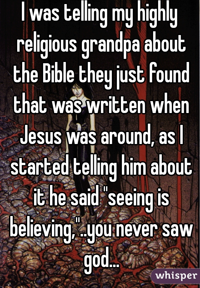 I was telling my highly religious grandpa about the Bible they just found that was written when Jesus was around, as I started telling him about it he said "seeing is believing,"..you never saw god...