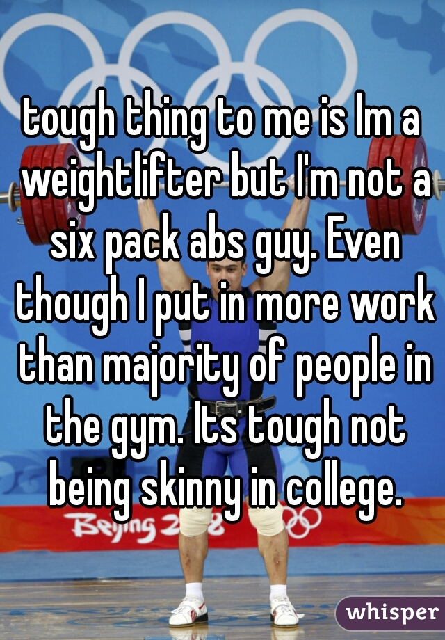 tough thing to me is Im a weightlifter but I'm not a six pack abs guy. Even though I put in more work than majority of people in the gym. Its tough not being skinny in college.