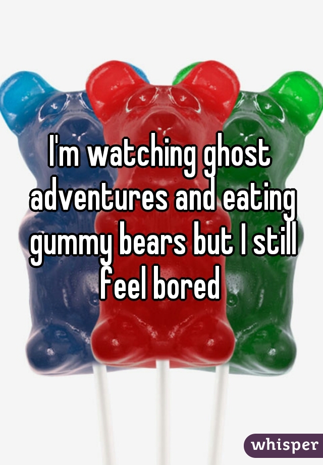 I'm watching ghost adventures and eating gummy bears but I still feel bored 