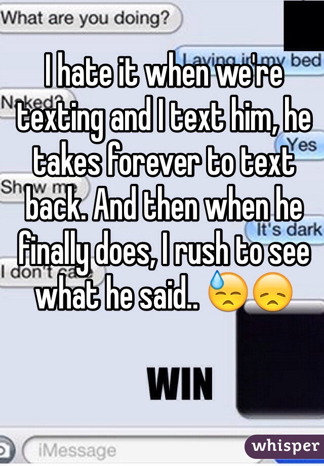 I hate it when we're texting and I text him, he takes forever to text back. And then when he finally does, I rush to see what he said.. 😓😞