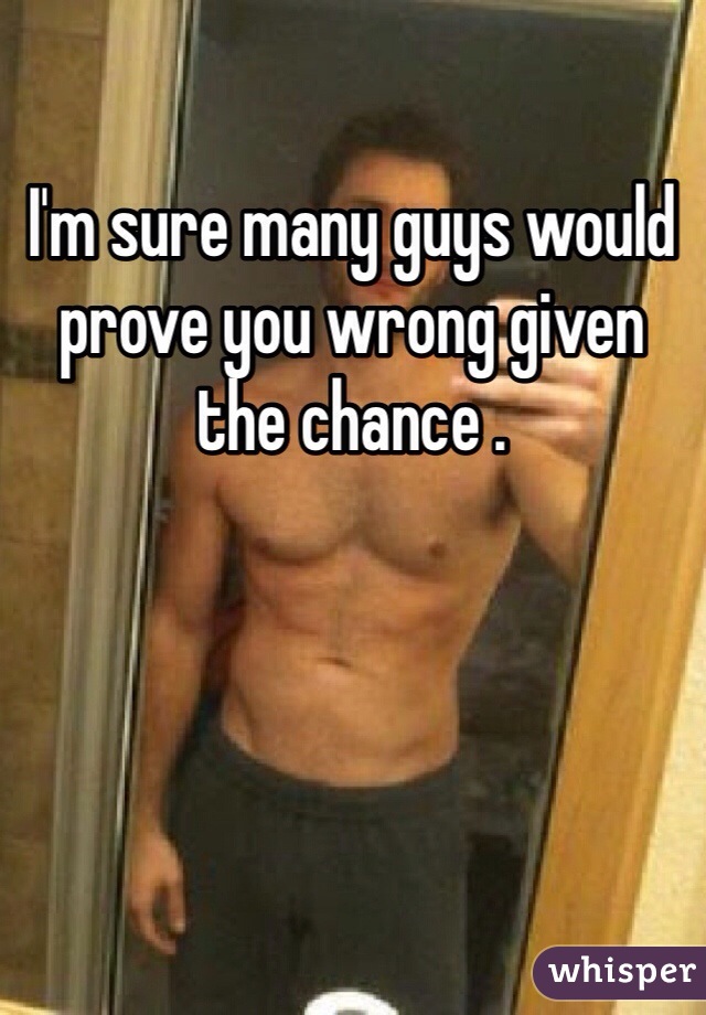 I'm sure many guys would prove you wrong given the chance . 