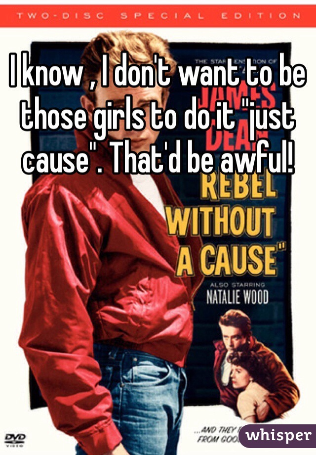 I know , I don't want to be those girls to do it "just cause". That'd be awful!