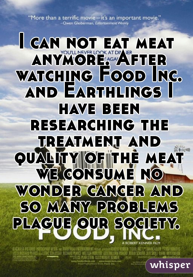 I can not eat meat anymore. After watching Food Inc. and Earthlings I have been researching the treatment and quality of the meat we consume no wonder cancer and so many problems plague our society. 