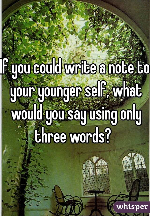 If you could write a note to your younger self, what would you say using only three words?  