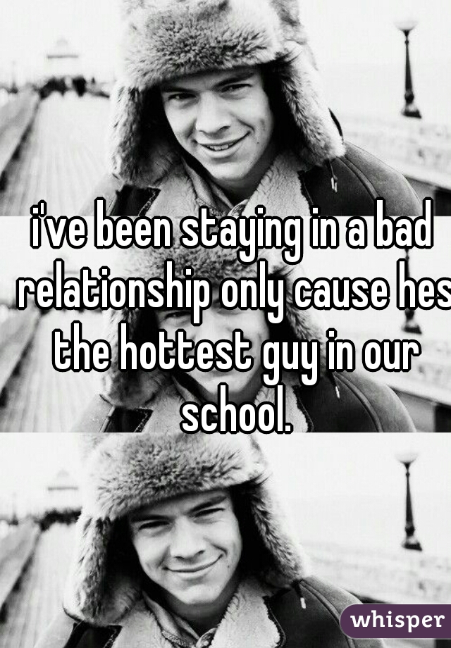 i've been staying in a bad relationship only cause hes the hottest guy in our school.