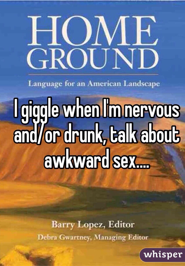 I giggle when I'm nervous and/or drunk, talk about awkward sex....