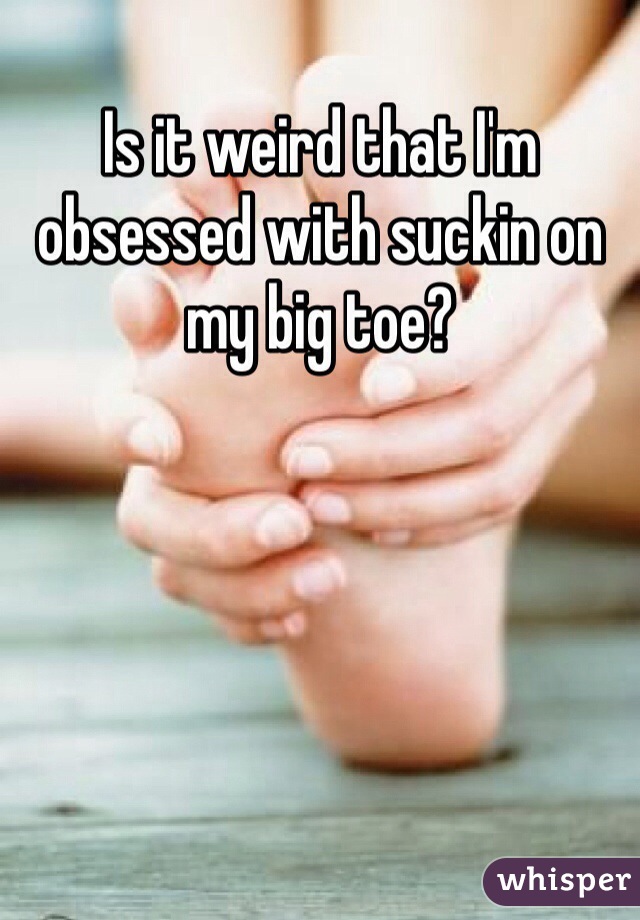 Is it weird that I'm obsessed with suckin on my big toe?