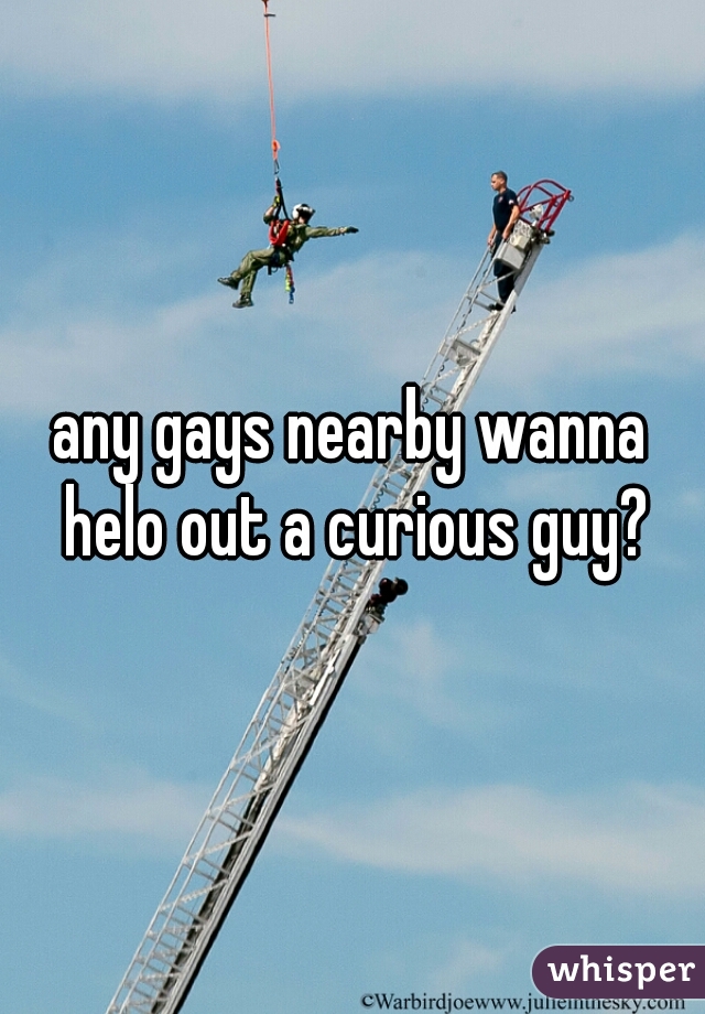 any gays nearby wanna helo out a curious guy?