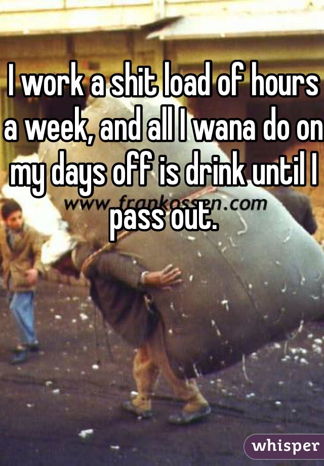 I work a shit load of hours a week, and all I wana do on my days off is drink until I pass out. 