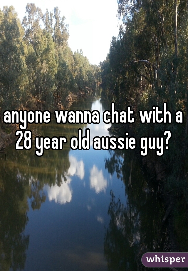 anyone wanna chat with a 28 year old aussie guy? 