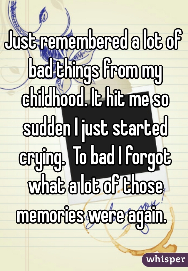 Just remembered a lot of bad things from my childhood. It hit me so sudden I just started crying.  To bad I forgot what a lot of those memories were again.  