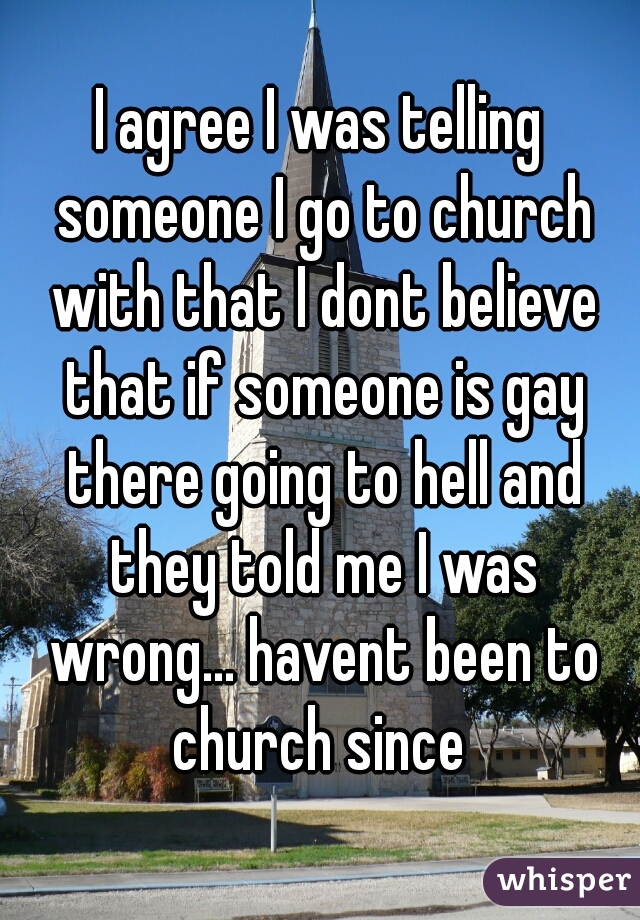 I agree I was telling someone I go to church with that I dont believe that if someone is gay there going to hell and they told me I was wrong... havent been to church since 