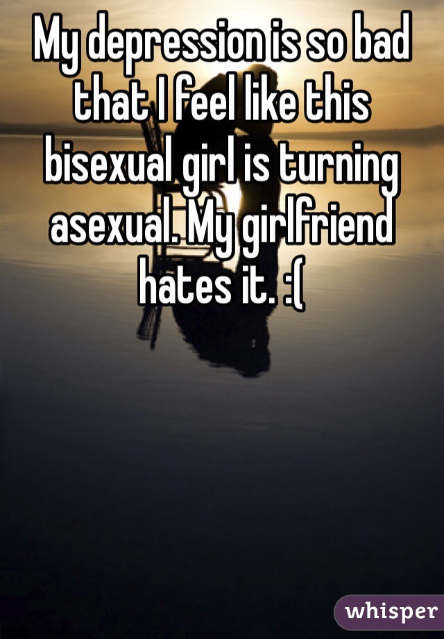 My depression is so bad that I feel like this bisexual girl is turning asexual. My girlfriend hates it. :(