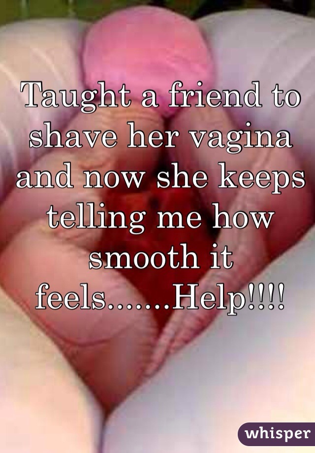 Taught a friend to shave her vagina and now she keeps telling me how smooth it feels.......Help!!!!