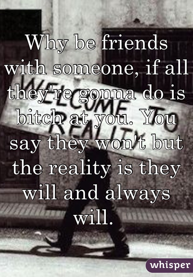 Why be friends with someone, if all they're gonna do is bitch at you. You say they won't but the reality is they will and always will. 