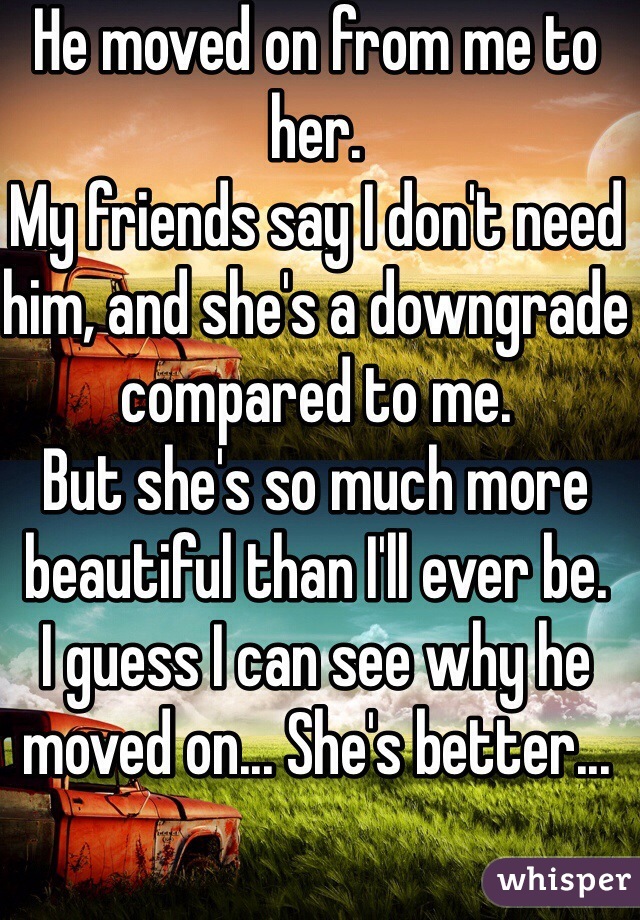 He moved on from me to her.
My friends say I don't need him, and she's a downgrade compared to me.
But she's so much more beautiful than I'll ever be.
I guess I can see why he moved on... She's better...