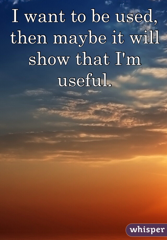 I want to be used, then maybe it will show that I'm useful.