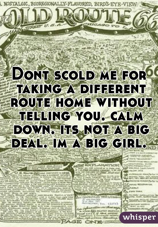 Dont scold me for taking a different route home without telling you. calm down. its not a big deal. im a big girl. 