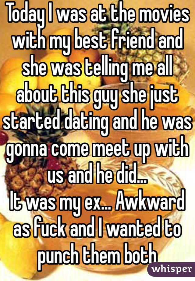 Today I was at the movies with my best friend and she was telling me all about this guy she just started dating and he was gonna come meet up with us and he did... 
It was my ex... Awkward as fuck and I wanted to punch them both 