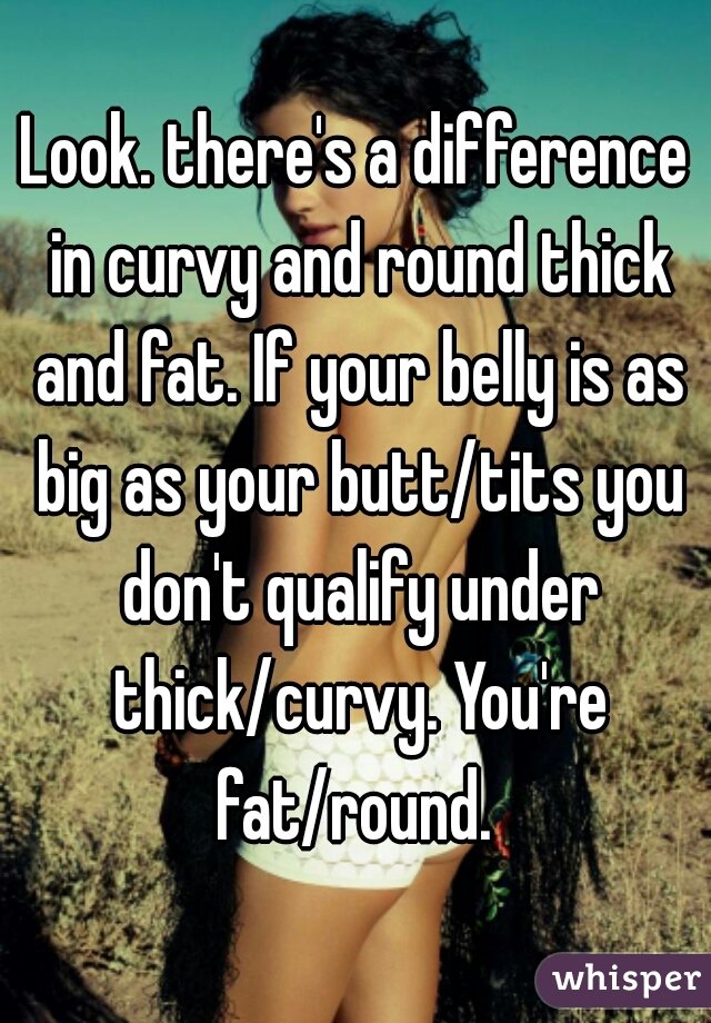 Look. there's a difference in curvy and round thick and fat. If your belly is as big as your butt/tits you don't qualify under thick/curvy. You're fat/round. 