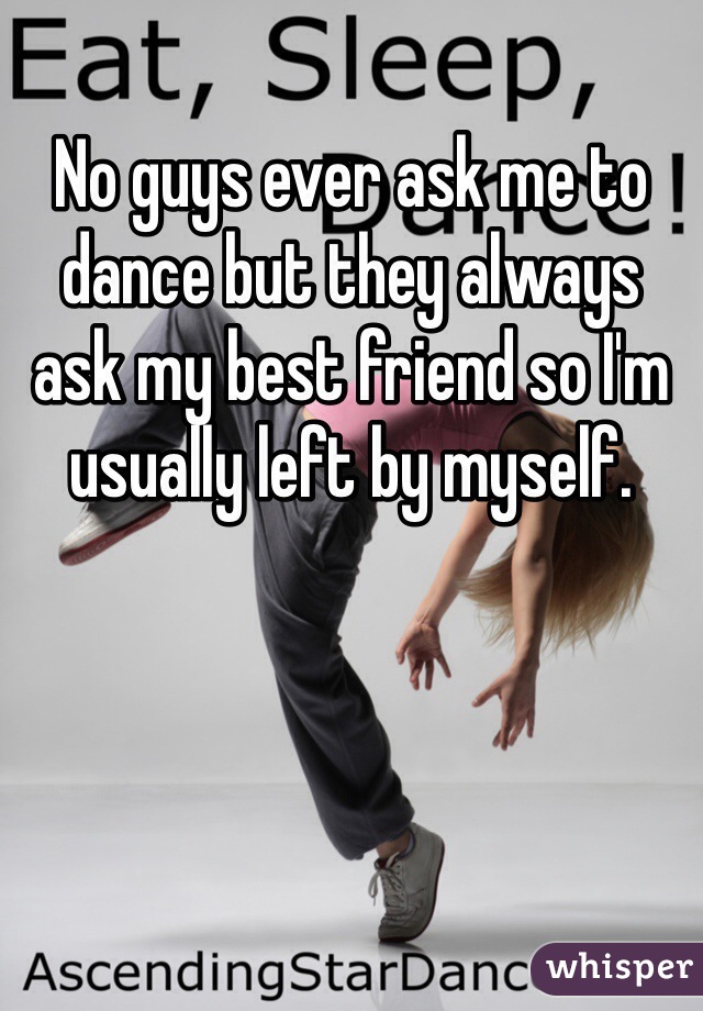 No guys ever ask me to dance but they always ask my best friend so I'm usually left by myself. 