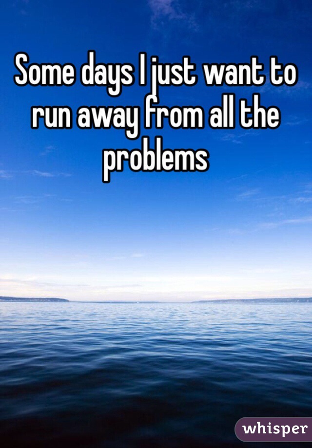 Some days I just want to run away from all the problems