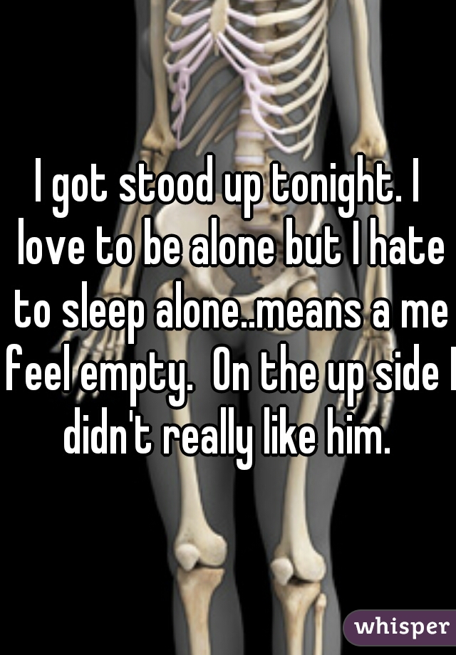 I got stood up tonight. I love to be alone but I hate to sleep alone..means a me feel empty.  On the up side I didn't really like him. 