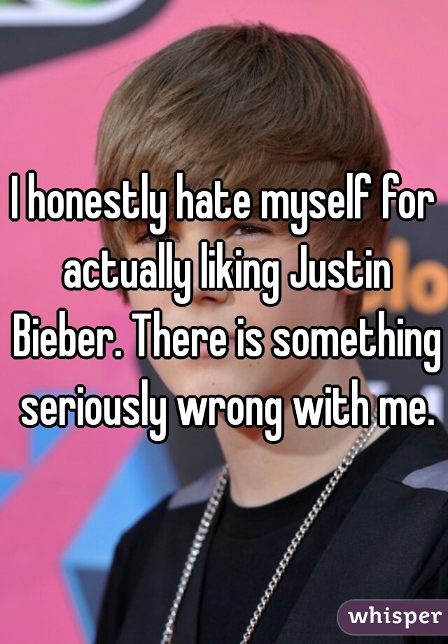 I honestly hate myself for actually liking Justin Bieber. There is something seriously wrong with me.