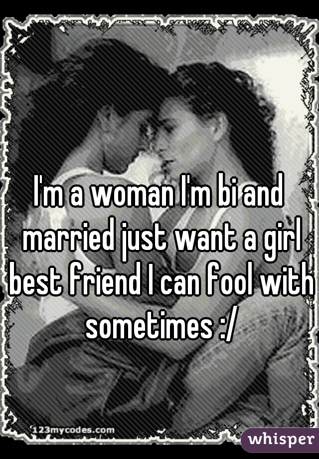 I'm a woman I'm bi and married just want a girl best friend I can fool with sometimes :/