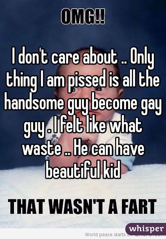 I don't care about .. Only thing I am pissed is all the handsome guy become gay guy . I felt like what waste .. He can have beautiful kid 