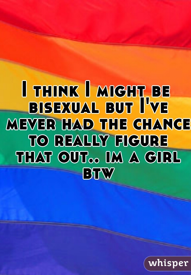 I think I might be bisexual but I've mever had the chance to really figure that out.. im a girl btw